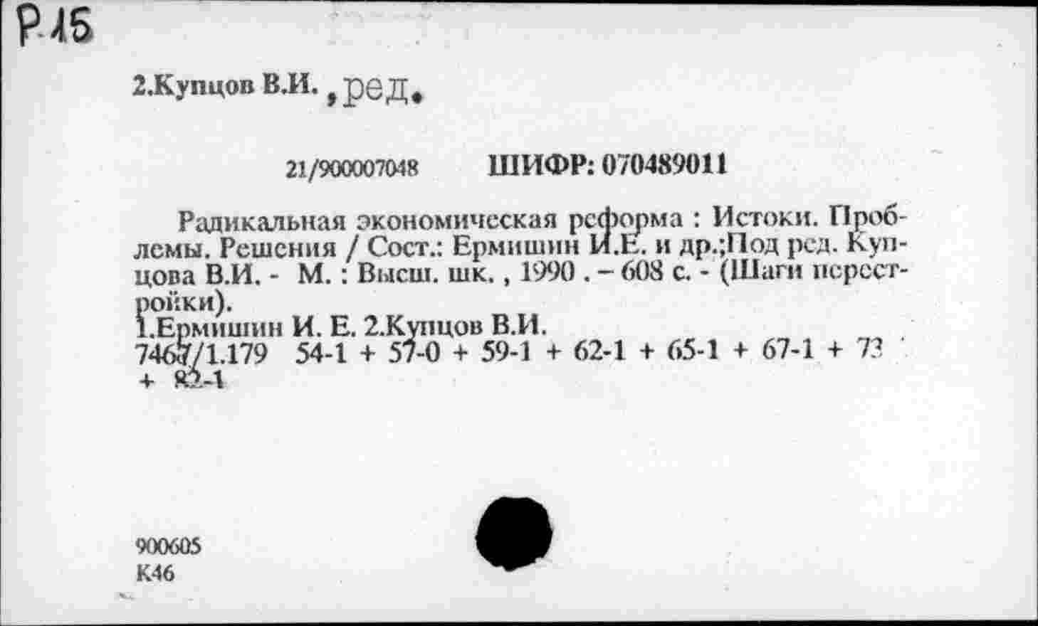 ﻿2.Купцов В.И. ,ред»
21/900007048 ШИФР: 070489011
Радикальная экономическая реформа : Истоки. Проблемы. Решения / Сост.: Ермишин 1Я.Е. и др.;Г1од рсд. Купцова В.И. - М.: Высш. шк., 1990 . - 608 с. - (Шаги перестройки).
1.Ермишин И. Е. 2.Купцов В.И.
7467/1.179 54-1 + 57-0 + 59-1 + 62-1 + 65-1 + 67-1 + 73 + я5.-1
900605
К46